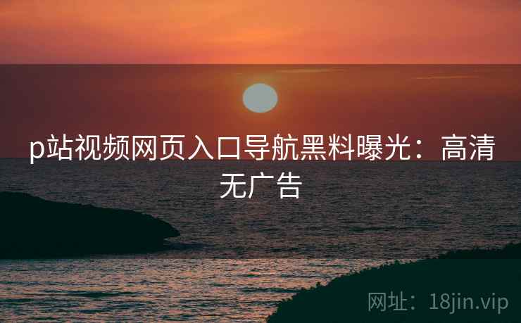 p站视频网页入口导航黑料曝光：高清无广告