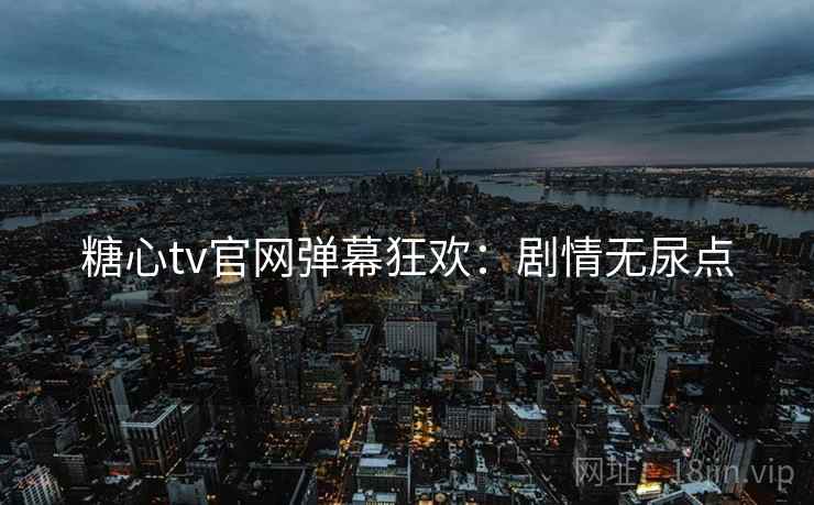 糖心tv官网弹幕狂欢：剧情无尿点