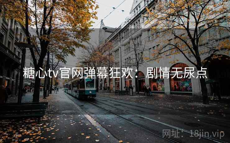 糖心tv官网弹幕狂欢：剧情无尿点