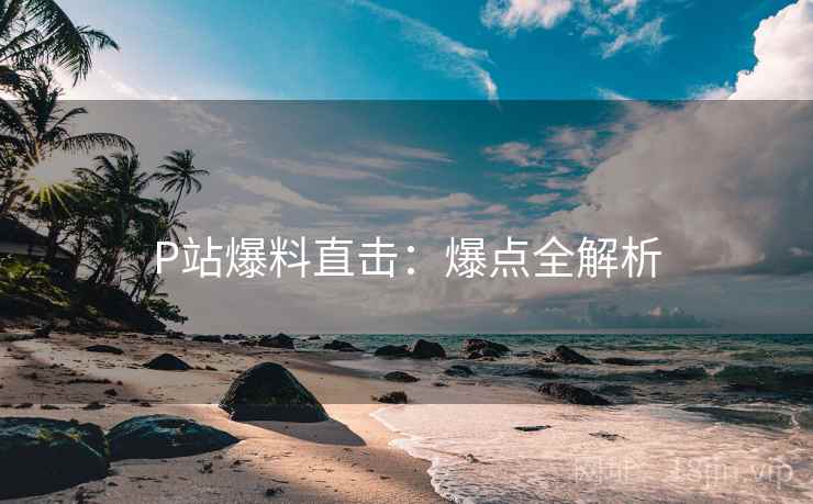 P站爆料直击：爆点全解析