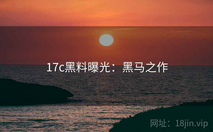 17c黑料曝光：黑马之作