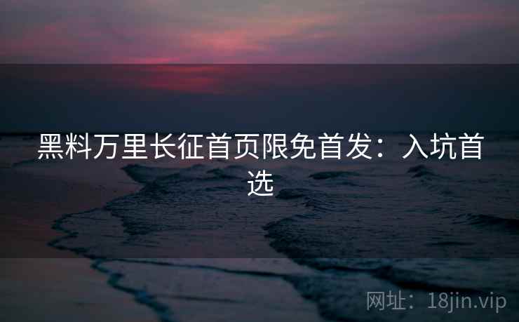 黑料万里长征首页限免首发：入坑首选