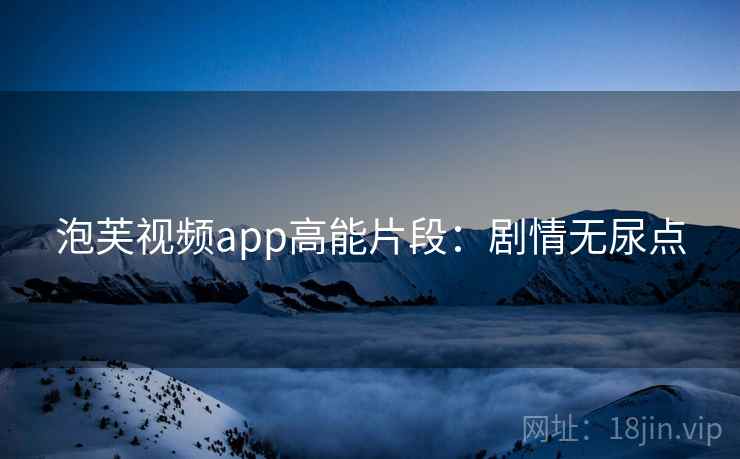 泡芙视频app高能片段：剧情无尿点
