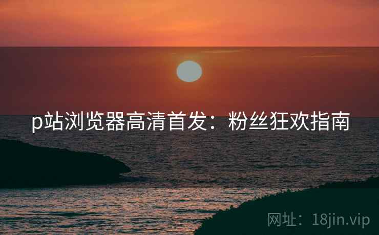 p站浏览器高清首发：粉丝狂欢指南