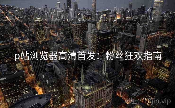p站浏览器高清首发：粉丝狂欢指南