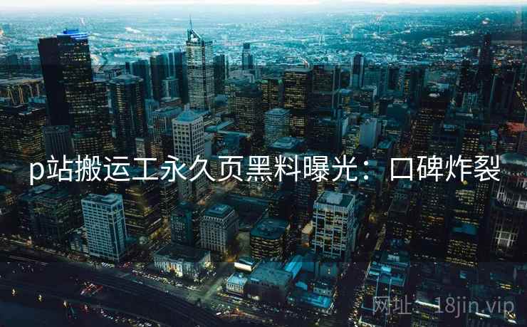 p站搬运工永久页黑料曝光：口碑炸裂