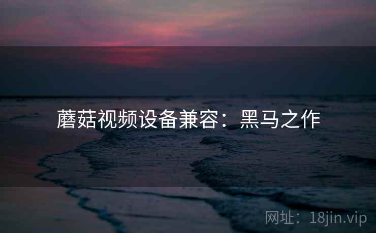蘑菇视频设备兼容:黑马之作 蘑菇视频设备兼容:黑马之作