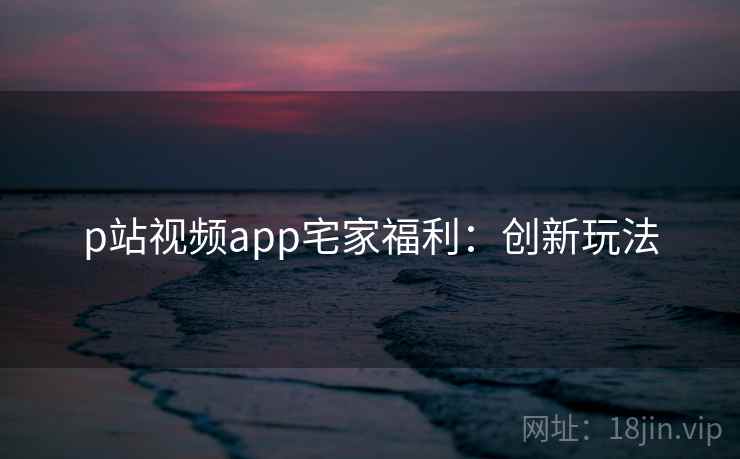 p站视频app宅家福利：创新玩法